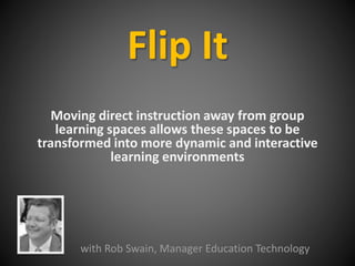 Flip It 
Moving direct instruction away from group 
learning spaces allows these spaces to be 
transformed into more dynamic and interactive 
learning environments 
with Rob Swain, Manager Education Technology 
 