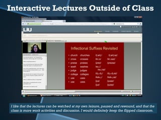 I like that the lectures can be watched at my own leisure, paused and rewound, and that the
class is more work activities and discussion. I would definitely keep the flipped classroom.
 