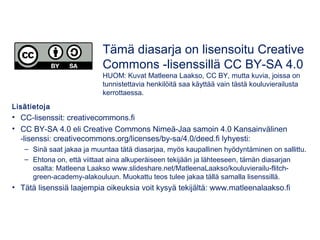 Lisätietoja
• CC-lisenssit: creativecommons.fi
• CC BY-SA 4.0 eli Creative Commons Nimeä-Jaa samoin 4.0 Kansainvälinen
-lisenssi: creativecommons.org/licenses/by-sa/4.0/deed.fi lyhyesti:
– Sinä saat jakaa ja muuntaa tätä diasarjaa, myös kaupallinen hyödyntäminen on sallittu.
– Ehtona on, että viittaat aina alkuperäiseen tekijään ja lähteeseen, tämän diasarjan
osalta: Matleena Laakso www.slideshare.net/MatleenaLaakso/kouluvierailu-flitch-
green-academy-alakouluun. Muokattu teos tulee jakaa tällä samalla lisenssillä.
• Tätä lisenssiä laajempia oikeuksia voit kysyä tekijältä: www.matleenalaakso.fi
Tämä diasarja on lisensoitu Creative
Commons -lisenssillä CC BY-SA 4.0
HUOM: Kuvat Matleena Laakso, CC BY, mutta kuvia, joissa on
tunnistettavia henkilöitä saa käyttää vain tästä kouluvierailusta
kerrottaessa.
 