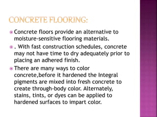  Concrete floors provide an alternative to
moisture-sensitive flooring materials.
 . With fast construction schedules, concrete
may not have time to dry adequately prior to
placing an adhered finish.
 There are many ways to color
concrete,before it hardened the Integral
pigments are mixed into fresh concrete to
create through-body color. Alternately,
stains, tints, or dyes can be applied to
hardened surfaces to impart color.
 