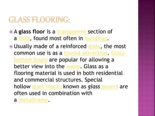  A glass floor is a transparent section of
a floor, found most often in buildings.
 Usually made of a reinforced glass, the most
common use is as a tourist attraction. Glass-
bottom boats are popular for allowing a
better view into the water. Glass as a
flooring material is used in both residential
and commercial structures. Special
hollow glass blocks known as glass pavers are
often used in combination with
a metalframe.
 