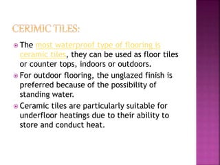  The most waterproof type of flooring is
ceramic tiles, they can be used as floor tiles
or counter tops, indoors or outdoors.
 For outdoor flooring, the unglazed finish is
preferred because of the possibility of
standing water.
 Ceramic tiles are particularly suitable for
underfloor heatings due to their ability to
store and conduct heat.
 