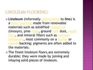  Linoleum (informally abbreviated to lino) is
a floor covering made from renewable
materials such as solidified linseed oil
(linoxyn), pine rosin, ground cork dust, wood
flour, and mineral fillers such as calcium
carbonate, most commonly on a burlap or
canvas backing; pigments are often added to
the materials.
 The finest linoleum floors,are extremely
durable; they were made by joining and
inlaying solid pieces of linoleum.
 