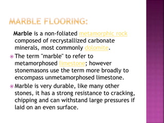 Marble is a non-foliated metamorphic rock
composed of recrystallized carbonate
minerals, most commonly dolomite.
 The term "marble" to refer to
metamorphosed limestone; however
stonemasons use the term more broadly to
encompass unmetamorphosed limestone.
 Marble is very durable, like many other
stones, it has a strong resistance to cracking,
chipping and can withstand large pressures if
laid on an even surface.
 