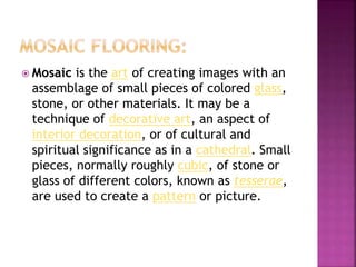  Mosaic is the art of creating images with an
assemblage of small pieces of colored glass,
stone, or other materials. It may be a
technique of decorative art, an aspect of
interior decoration, or of cultural and
spiritual significance as in a cathedral. Small
pieces, normally roughly cubic, of stone or
glass of different colors, known as tesserae,
are used to create a pattern or picture.
 