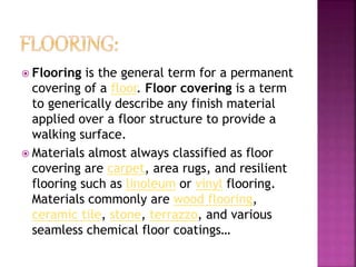  Flooring is the general term for a permanent
covering of a floor. Floor covering is a term
to generically describe any finish material
applied over a floor structure to provide a
walking surface.
 Materials almost always classified as floor
covering are carpet, area rugs, and resilient
flooring such as linoleum or vinyl flooring.
Materials commonly are wood flooring,
ceramic tile, stone, terrazzo, and various
seamless chemical floor coatings…
 