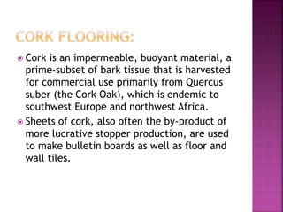  Cork is an impermeable, buoyant material, a
prime-subset of bark tissue that is harvested
for commercial use primarily from Quercus
suber (the Cork Oak), which is endemic to
southwest Europe and northwest Africa.
 Sheets of cork, also often the by-product of
more lucrative stopper production, are used
to make bulletin boards as well as floor and
wall tiles.
 