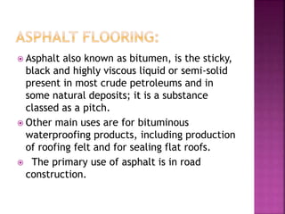  Asphalt also known as bitumen, is the sticky,
black and highly viscous liquid or semi-solid
present in most crude petroleums and in
some natural deposits; it is a substance
classed as a pitch.
 Other main uses are for bituminous
waterproofing products, including production
of roofing felt and for sealing flat roofs.
 The primary use of asphalt is in road
construction.
 