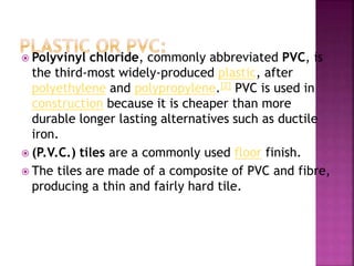  Polyvinyl chloride, commonly abbreviated PVC, is
the third-most widely-produced plastic, after
polyethylene and polypropylene.[2] PVC is used in
construction because it is cheaper than more
durable longer lasting alternatives such as ductile
iron.
 (P.V.C.) tiles are a commonly used floor finish.
 The tiles are made of a composite of PVC and fibre,
producing a thin and fairly hard tile.
 