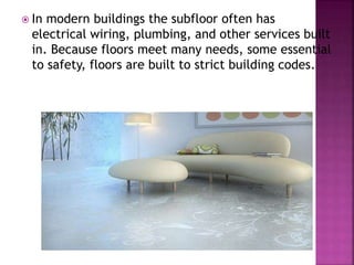  In modern buildings the subfloor often has
electrical wiring, plumbing, and other services built
in. Because floors meet many needs, some essential
to safety, floors are built to strict building codes.
 