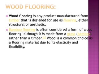  Wood flooring is any product manufactured from
timber that is designed for use as flooring, either
structural or aesthetic.
 Bamboo flooring is often considered a form of wood
flooring, although it is made from a grass (bamboo)
rather than a timber.[1] Wood is a common choice as
a flooring material due to its elasticity and
flexibility.
 