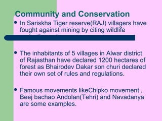 Community and Conservation
 In

Sariskha Tiger reserve(RAJ) villagers have
fought against mining by citing wildlife
protection act.

 The

inhabitants of 5 villages in Alwar district
of Rajasthan have declared 1200 hectares of
forest as Bhairodev Dakar son churi declared
their own set of rules and regulations.

 Famous

movements likeChipko movement ,
Beej bachao Andolan(Tehri) and Navadanya
are some examples.

 