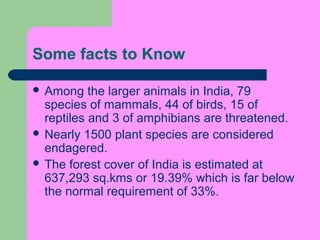 Some facts to Know
 Among

the larger animals in India, 79
species of mammals, 44 of birds, 15 of
reptiles and 3 of amphibians are threatened.
 Nearly 1500 plant species are considered
endagered.
 The forest cover of India is estimated at
637,293 sq.kms or 19.39% which is far below
the normal requirement of 33%.

 