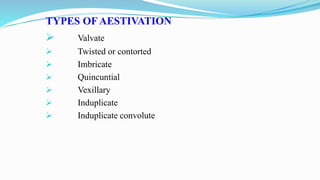 TYPES OF AESTIVATION
 Valvate
 Twisted or contorted
 Imbricate
 Quincuntial
 Vexillary
 Induplicate
 Induplicate convolute
 