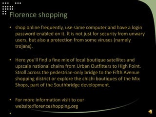 Florence shopping
• shop online frequently, use same computer and have a login
password enabled on it. It is not just for security from unwary
users, but also a protection from some viruses (namely
trojans).
• Here you'll find a fine mix of local boutique satellites and
upscale national chains from Urban Outfitters to High Point.
Stroll across the pedestrian-only bridge to the Fifth Avenue
shopping district or explore the chichi boutiques of the Mix
Shops, part of the Southbridge development.
• For more information visit to our
website:florenceshopping.org
•
 