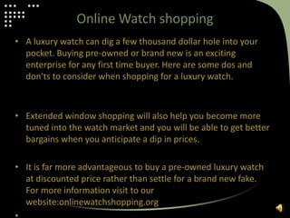 Online Watch shopping
• A luxury watch can dig a few thousand dollar hole into your
pocket. Buying pre-owned or brand new is an exciting
enterprise for any first time buyer. Here are some dos and
don'ts to consider when shopping for a luxury watch.
• Extended window shopping will also help you become more
tuned into the watch market and you will be able to get better
bargains when you anticipate a dip in prices.
• It is far more advantageous to buy a pre-owned luxury watch
at discounted price rather than settle for a brand new fake.
For more information visit to our
website:onlinewatchshopping.org
 