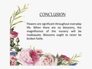 CONCLUSION
Flowers are significant throughout everyday
life. When there are no blossoms, the
magnificence of the nursery will be
inadequate. Blossoms ought to never be
broken futile.
 