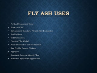 FLY ASH USES
• Portland Cement and Grout
• Brick and CMU
• Embankment/ Structural Fill and Mine Reclamation
• Road Subbase
• Soil Stabilization
• Flowable Fills (CLSM)
• Waste Stabilization and Solidification
• Raw Feed for Cement Clinkers
• Aggregate
• Ashphaltic Concrete Mineral Filler
• Numerous Agricultural Applications
 