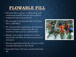 FLOWABLE FILL
• Flowable fill is used as a self-leveling, self
compacting backfill material that replaces
compacted soils or granular fill.
• The strength of the flowable fill varies from
50 to 1,200 lbf/in².
• Fly ash generally supplements the Portland
cement in greater volume than fly ash
concretes it also acts as a mineral filler.
• Mainly used in place of concrete to reduce
dead loads and allow for future excavation if
necessary.
• The fine particulate of the fly ash acts as ball
bearings allowing it to flow freely.
• Generally Class C fly ash is used for flowable
fill.
 