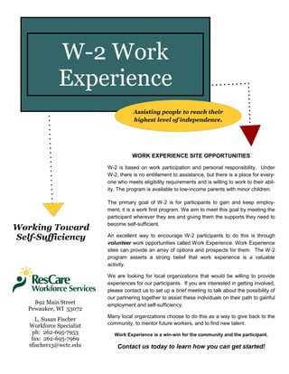 WORK EXPERIENCE SITE OPPORTUNITIES
W-2 is based on work participation and personal responsibility. Under
W-2, there is no entitlement to assistance, but there is a place for every-
one who meets eligibility requirements and is willing to work to their abil-
ity. The program is available to low-income parents with minor children.
The primary goal of W-2 is for participants to gain and keep employ-
ment; it is a work first program. We aim to meet this goal by meeting the
participant wherever they are and giving them the supports they need to
become self-sufficient.
An excellent way to encourage W-2 participants to do this is through
volunteer work opportunities called Work Experience. Work Experience
sites can provide an array of options and prospects for them. The W-2
program asserts a strong belief that work experience is a valuable
activity.
We are looking for local organizations that would be willing to provide
experiences for our participants. If you are interested in getting involved,
please contact us to set up a brief meeting to talk about the possibility of
our partnering together to assist these individuals on their path to gainful
employment and self-sufficiency.
Many local organizations choose to do this as a way to give back to the
community, to mentor future workers, and to find new talent.
Work Experience is a win-win for the community and the participant.
Contact us today to learn how you can get started!
Working Toward
Self-Sufficiency
W-2 Work
Experience
Assisting people to reach their
highest level of independence.
L. Susan Fischer
Workforce Specialist
ph: 262-695-7953
fax: 262-695-7969
sfischer13@wctc.edu
892 Main Street
Pewaukee, WI 53072
 