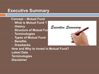 Executive Summary
Concept – Mutual Fund
 What is Mutual Fund ?
 History
 Structure of Mutual Fund
 Terminologies
 Types of Mutual Fund
 Benefits
 Drawbacks
How and Why to invest in Mutual Fund?
Latest Data
Terminologies
Disclaimer

 