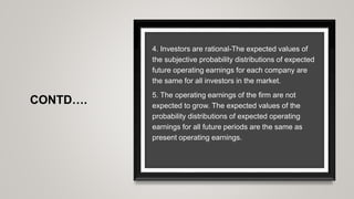 CONTD….
4. Investors are rational-The expected values of
the subjective probability distributions of expected
future operating earnings for each company are
the same for all investors in the market.
5. The operating earnings of the firm are not
expected to grow. The expected values of the
probability distributions of expected operating
earnings for all future periods are the same as
present operating earnings.
 