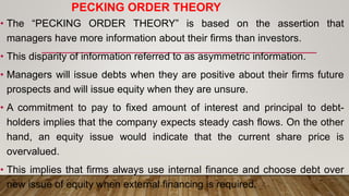 PECKING ORDER THEORY
• The “PECKING ORDER THEORY” is based on the assertion that
managers have more information about their firms than investors.
• This disparity of information referred to as asymmetric information.
• Managers will issue debts when they are positive about their firms future
prospects and will issue equity when they are unsure.
• A commitment to pay to fixed amount of interest and principal to debt-
holders implies that the company expects steady cash flows. On the other
hand, an equity issue would indicate that the current share price is
overvalued.
• This implies that firms always use internal finance and choose debt over
new issue of equity when external financing is required.
 