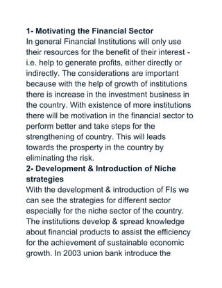 1- Motivating the Financial Sector
In general Financial Institutions will only use
their resources for the benefit of their interest -
i.e. help to generate profits, either directly or
indirectly. The considerations are important
because with the help of growth of institutions
there is increase in the investment business in
the country. With existence of more institutions
there will be motivation in the financial sector to
perform better and take steps for the
strengthening of country. This will leads
towards the prosperty in the country by
eliminating the risk.
2- Development & Introduction of Niche
strategies
With the development & introduction of FIs we
can see the strategies for different sector
especially for the niche sector of the country.
The institutions develop & spread knowledge
about financial products to assist the efficiency
for the achievement of sustainable economic
growth. In 2003 union bank introduce the
 