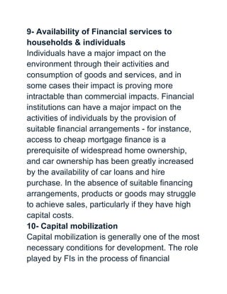 9- Availability of Financial services to
households & individuals
Individuals have a major impact on the
environment through their activities and
consumption of goods and services, and in
some cases their impact is proving more
intractable than commercial impacts. Financial
institutions can have a major impact on the
activities of individuals by the provision of
suitable financial arrangements - for instance,
access to cheap mortgage finance is a
prerequisite of widespread home ownership,
and car ownership has been greatly increased
by the availability of car loans and hire
purchase. In the absence of suitable financing
arrangements, products or goods may struggle
to achieve sales, particularly if they have high
capital costs.
10- Capital mobilization
Capital mobilization is generally one of the most
necessary conditions for development. The role
played by FIs in the process of financial
 