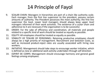 14 Principle of Fayol
9. SCALAR CHAIN: Managers in hierarchies are part of a chain like authority scale.
Each manager, from the first line supervisor to the president, possess certain
amounts of authority. The President possesses the most authority; the first line
supervisor the least. Lower level managers should always keep upper level
managers informed of their work activities. The existence of a scalar chain and
adherence to it are necessary if the organization is to be successful.
10. ORDER: For the sake of efficiency and coordination, all materials and people
related to a specific kind of work should be treated as equally as possible.
11. EQUITY: All employees should be treated as equally as possible.
12. STABILITY OF TENURE OF PERSONNEL: Retaining productive employees should
always be a high priority of management. Recruitment and Selection Costs, as
well as increased product-reject rates are usually associated with hiring new
workers.
13. INITIATIVE: Management should take steps to encourage worker initiative, which
is defined as new or additional work activity undertaken through self direction.
14. ESPIRIT DE CORPS: Management should encourage harmony and general good
feelings among employees.
8/23/2019 10Jitendra Patel, Assistant Professor , PIMR
 