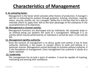 Characteristics of Management
9. An activating factor:
Management is the factor which activates other factors of production. A manager's
skill lies in motivating his workers through guidance, training, incentives, rewards,
status, security, control, etc. So a mangers' ability lies in the fact that he is able to
motivate others to apply their skill to the best advantage of the enterprise in the
accomplishment of its objectives.
10. Management is a human activity:
Management functions are discharged only by individuals. No corporate body or
an artificial being can perform the work of a management. Although it is an
activity which may be performed by an individual it cannot be seen. It can only be
felt.
11. Management signifies authority:
Since the essence of management is to direct, guide and control, it has to have
authority. Authority is the power to compel others to work and behave in a
particular manner. Management cannot discharge its function without authority. It
is the foundation of management. Since management has authority it stands at a
higher pedestal.
12. Leadership:
The management has to lead a team of workers. It must be capable of inspiring,
motivating and winning their confidence.
8/23/2019 13Jitendra Patel, Assistant Professor , PIMR
 