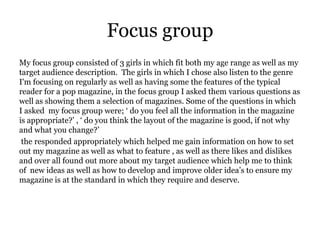 Focus group
My focus group consisted of 3 girls in which fit both my age range as well as my
target audience description. The girls in which I chose also listen to the genre
I'm focusing on regularly as well as having some the features of the typical
reader for a pop magazine, in the focus group I asked them various questions as
well as showing them a selection of magazines. Some of the questions in which
I asked my focus group were; ‘ do you feel all the information in the magazine
is appropriate?’ , ‘ do you think the layout of the magazine is good, if not why
and what you change?’
 the responded appropriately which helped me gain information on how to set
out my magazine as well as what to feature , as well as there likes and dislikes
and over all found out more about my target audience which help me to think
of new ideas as well as how to develop and improve older idea’s to ensure my
magazine is at the standard in which they require and deserve.
 