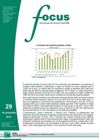 29 
18 settembre 
2014 
Direttore responsabile: 
Giovanni Ajassa 
tel. 0647028414 
giovanni.ajassa@bnlmail.com 
Banca Nazionale del Lavoro 
Gruppo BNP Paribas 
Via Vittorio Veneto 119 
00187 Roma 
Autorizzazione del Tribunale 
di Roma n. 159/2002 
del 9/4/2002 
Le opinioni espresse 
non impegnano la 
responsabilità 
della banca. 
Il risparmio gestito nel corso del 2014 ha continuato ad evidenziare una dinamica di sviluppo molto positiva. Il patrimonio a luglio ha toccato un nuovo massimo pari a 1.480 mld di euro, un valore dell’11% superiore a quello di dicembre 2013. Nei primi sette mesi del 2014 la raccolta netta ha raggiunto i 75,7 miliardi, un valore superiore a quello relativo all'intero 2013 (62 mld di euro) che già costituiva il miglior risultato dal 1999. Nel 2014 sono stati i fondi comuni a trainare la raccolta del risparmio gestito. 
Alcuni dati recenti consentono di analizzare il mercato dal lato della domanda e fornire un identikit dell’investitore italiano in fondi. Nel 2013 per la prima volta dopo 11 anni si è registrato un incremento dei sottoscrittori in fondi arrivati a 5,6 mln. Un buon segnale anche se il numero resta contenuto rispetto agli oltre 9 mln registrati in media tra il 2002 e il 2006. L’età media dell’investitore in fondi è pari a 58 anni. Circa il 70% preferisce la sottoscrizione con versamento unico a fronte di un 20% che utilizza piani di accumulo (Pac) e un 10% che utilizza un mix delle due modalità. 
L’investimento medio ammonta a 26mila euro, tuttavia la distribuzione del patrimonio dei fondi evidenzia un’elevata concentrazione dei sottoscrittori con maggiori dotazioni patrimoniali. Il primo 10% di individui per importo investito (circa 500mila sottoscrittori) detiene oltre la metà del patrimonio totale. Complessivamente il 68% del patrimonio è detenuto da investitori con un’età superiore ai 56 anni, mentre solo il 13% è detenuto da sottoscrittori con età inferiore ai 45 anni. Circa il 65% risiede nel Nord Italia, il 18% nelle regioni del Centro, il 12% nel Sud e il 5,5% nelle Isole. 
L’industria del risparmio gestito in Italia 
(mld. di euro) 
46,420,352,118,6-79,3-199,835,025,9-40,8-11,862,075,702004006008001.0001.2001.4001.600-250-200-150-100-50050100Patrimonio (sc. ds)Raccolta netta (sc. sin.)*gen-lug 
Fonte: Assogestioni  