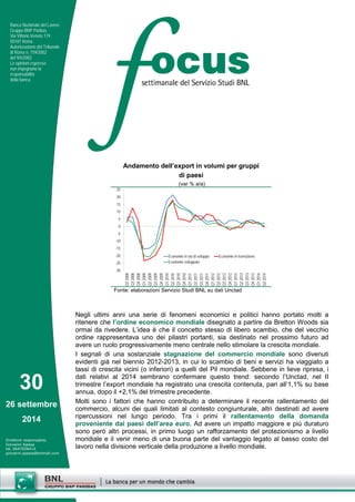 30 
26 settembre 
2014 
Direttore responsabile: 
Giovanni Ajassa 
tel. 0647028414 
giovanni.ajassa@bnlmail.com 
Banca Nazionale del Lavoro 
Gruppo BNP Paribas 
Via Vittorio Veneto 119 
00187 Roma 
Autorizzazione del Tribunale 
di Roma n. 159/2002 
del 9/4/2002 
Le opinioni espresse 
non impegnano la 
responsabilità 
della banca. 
Negli ultimi anni una serie di fenomeni economici e politici hanno portato molti a ritenere che l’ordine economico mondiale disegnato a partire da Bretton Woods sia ormai da rivedere. L’idea è che il concetto stesso di libero scambio, che del vecchio ordine rappresentava uno dei pilastri portanti, sia destinato nel prossimo futuro ad avere un ruolo progressivamente meno centrale nello stimolare la crescita mondiale. 
I segnali di una sostanziale stagnazione del commercio mondiale sono divenuti evidenti già nel biennio 2012-2013, in cui lo scambio di beni e servizi ha viaggiato a tassi di crescita vicini (o inferiori) a quelli del Pil mondiale. Sebbene in lieve ripresa, i dati relativi al 2014 sembrano confermare questo trend: secondo l’Unctad, nel II trimestre l’export mondiale ha registrato una crescita contenuta, pari all’1,1% su base annua, dopo il +2,1% del trimestre precedente. 
Molti sono i fattori che hanno contribuito a determinare il recente rallentamento del commercio, alcuni dei quali limitati al contesto congiunturale, altri destinati ad avere ripercussioni nel lungo periodo. Tra i primi il rallentamento della domanda proveniente dai paesi dell’area euro. Ad avere un impatto maggiore e più duraturo sono però altri processi, in primo luogo un rafforzamento del protezionismo a livello mondiale e il venir meno di una buona parte del vantaggio legato al basso costo del lavoro nella divisione verticale della produzione a livello mondiale. 
Andamento dell’export in volumi per gruppi 
di paesi 
(var % a/a) 
-30-25-20-15-10-50510152025 Q2 2008Q3 2008Q4 2008Q1 2009Q2 2009Q3 2009Q4 2009Q1 2010Q2 2010Q3 2010Q4 2010Q1 2011Q2 2011Q3 2011Q4 2011Q1 2012Q2 2012Q3 2012Q4 2012Q1 2013Q2 2013Q3 2013Q4 2013Q1 2014Q2 2014 Economie in via di sviluppoEconomie in transizioneEconomie sviluppate 
Fonte: elaborazioni Servizio Studi BNL su dati Unctad  