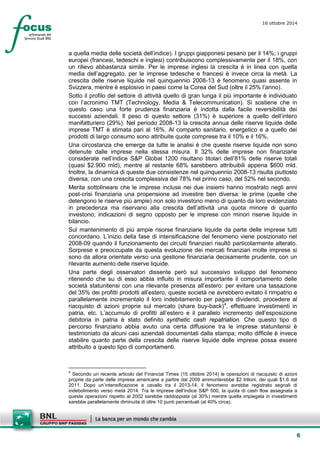 6 
16 ottobre 2014 
a quella media delle società dell’indice). I gruppi giapponesi pesano per il 14%; i gruppi europei (francesi, tedeschi e inglesi) contribuiscono complessivamente per il 18%, con un rilievo abbastanza simile. Per le imprese inglesi la crescita è in linea con quella media dell’aggregato, per le imprese tedesche e francesi è invece circa la metà. La crescita delle riserve liquide nel quinquennio 2008-13 è fenomeno quasi assente in Svizzera, mentre è esplosivo in paesi come la Corea del Sud (oltre il 25% l’anno). 
Sotto il profilo del settore di attività quello di gran lunga il più importante è individuato con l’acronimo TMT (Technology, Media & Telecommunication). Si sostiene che in questo caso una forte prudenza finanziaria è indotta dalla facile reversibilità dei successi aziendali. Il peso di questo settore (31%) è superiore a quello dell’intero manifatturiero (29%). Nel periodo 2008-13 la crescita annua delle riserve liquide delle imprese TMT è stimata pari al 16%. Al comparto sanitario, energetico e a quello dei prodotti di largo consumo sono attribuite quote comprese tra il 10% e il 16%. 
Una circostanza che emerge da tutte le analisi è che queste riserve liquide non sono detenute dalle imprese nella stessa misura. Il 32% delle imprese non finanziarie considerate nell’indice S&P Global 1200 risultano titolari dell’81% delle riserve totali (quasi $2.900 mld), mentre al restante 68% sarebbero attribuibili appena $600 mld. Inoltre, la dinamica di queste due consistenze nel quinquennio 2008-13 risulta piuttosto diversa, con una crescita complessiva del 78% nel primo caso, del 52% nel secondo. 
Merita sottolineare che le imprese incluse nei due insiemi hanno mostrato negli anni post-crisi finanziaria una propensione ad investire ben diversa: le prime (quelle che detengono le riserve più ampie) non solo investono meno di quanto da loro evidenziato in precedenza ma riservano alla crescita dell’attività una quota minore di quanto investono; indicazioni di segno opposto per le imprese con minori riserve liquide in bilancio. 
Sul mantenimento di più ampie risorse finanziarie liquide da parte delle imprese tutti concordano. L’inizio della fase di intensificazione del fenomeno viene posizionato nel 2008-09 quando il funzionamento dei circuiti finanziari risultò particolarmente alterato. Sorprese e preoccupate da questa evoluzione dei mercati finanziari molte imprese si sono da allora orientate verso una gestione finanziaria decisamente prudente, con un rilevante aumento delle riserve liquide. 
Una parte degli osservatori dissente però sul successivo sviluppo del fenomeno ritenendo che su di esso abbia influito in misura importante il comportamento delle società statunitensi con una rilevante presenza all’estero: per evitare una tassazione del 35% dei profitti prodotti all’estero, queste società ne avrebbero evitato il rimpatrio e parallelamente incrementato il loro indebitamento per pagare dividendi, procedere al riacquisto di azioni proprie sul mercato (share buy-back)4, effettuare investimenti in patria, etc. L’accumulo di profitti all’estero e il parallelo incremento dell’esposizione debitoria in patria è stato definito synthetic cash repatriation. Che questo tipo di percorso finanziario abbia avuto una certa diffusione tra le imprese statunitensi è testimoniato da alcuni casi aziendali documentati dalla stampa; molto difficile è invece stabilire quanto parte della crescita delle riserve liquide delle imprese possa essere attribuito a questo tipo di comportamenti. 
4 Secondo un recente articolo del Financial Times (15 ottobre 2014) le operazioni di riacquisto di azioni proprie da parte delle imprese americane a partire dal 2009 ammonterebbe $2 trilioni, dei quali $1,6 dal 2011. Dopo un’intensificazione a cavallo tra il 2013-14, il fenomeno avrebbe registrato segnali di indebolimento verso metà 2014. Tra le imprese dell’indice S&P 500, la quota di cash flow assegnata a queste operazioni rispetto al 2002 sarebbe raddoppiata (al 30%) mentre quella impiegata in investimenti sarebbe parallelamente diminuita di oltre 10 punti percentuali (al 40% circa).  