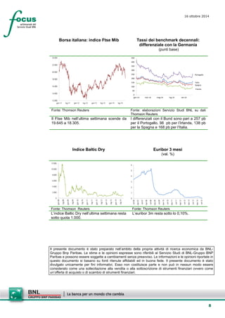 8 
16 ottobre 2014 
Borsa italiana: indice Ftse Mib 
Tassi dei benchmark decennali: differenziale con la Germania 
(punti base) 
12.00014.00016.00018.00020.00022.00024.000gen-11lug-11gen-12lug-12gen-13lug-13gen-14lug-14 
ItaliaSpagnaIrlandaPortogallo050100150200250300350400450gen-14mar-14mag-14lug-14set-14 
Fonte: Thomson Reuters 
Fonte: elaborazioni Servizio Studi BNL su dati Thomson Reuters 
Il Ftse Mib nell’ultima settimana scende da 19.645 a 18.305. 
I differenziali con il Bund sono pari a 257 pb per il Portogallo, 98 pb per l’Irlanda, 138 pb per la Spagna e 168 pb per l’Italia. 
Indice Baltic Dry 
Euribor 3 mesi 
(val. %) 
02.0004.0006.0008.00010.00012.000 gen-08lug-08gen-09lug-09gen-10lug-10gen-11lug-11gen-12lug-12gen-13lug-13gen-14lug-14 
0123456 set-06mar-07set-07mar-08set-08mar-09set-09mar-10set-10mar-11set-11mar-12set-12mar-13set-13mar-14set-14 
Fonte: Thomson Reuters 
Fonte: Thomson Reuters 
L’indice Baltic Dry nell’ultima settimana resta sotto quota 1.000. 
L’euribor 3m resta sotto lo 0,10%. 
Il presente documento è stato preparato nell’ambito della propria attività di ricerca economica da BNL- Gruppo Bnp Paribas. Le stime e le opinioni espresse sono riferibili al Servizio Studi di BNL-Gruppo BNP Paribas e possono essere soggette a cambiamenti senza preavviso. Le informazioni e le opinioni riportate in questo documento si basano su fonti ritenute affidabili ed in buona fede. Il presente documento è stato divulgato unicamente per fini informativi. Esso non costituisce parte e non può in nessun modo essere considerato come una sollecitazione alla vendita o alla sottoscrizione di strumenti finanziari ovvero come un’offerta di acquisto o di scambio di strumenti finanziari. 