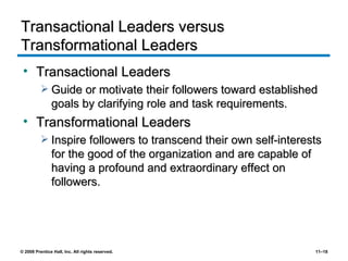 Transactional Leaders versus Transformational Leaders Transactional Leaders Guide or motivate their followers toward established goals by clarifying role and task requirements. Transformational Leaders Inspire followers to transcend their own self-interests for the good of the organization and are capable of having a profound and extraordinary effect on followers. 