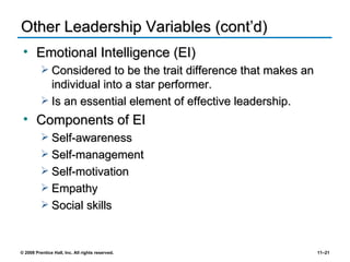 Other Leadership Variables (cont’d) Emotional Intelligence (EI) Considered to be the trait difference that makes an individual into a star performer. Is an essential element of effective leadership. Components of EI Self-awareness Self-management Self-motivation Empathy Social skills 