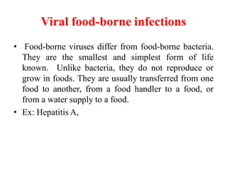 Viral food-borne infections
• Food-borne viruses differ from food-borne bacteria.
They are the smallest and simplest form of life
known. Unlike bacteria, they do not reproduce or
grow in foods. They are usually transferred from one
food to another, from a food handler to a food, or
from a water supply to a food.
• Ex: Hepatitis A,
 