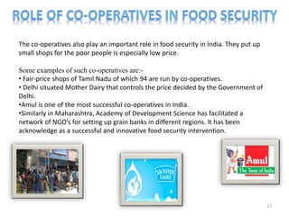 The co-operatives also play an important role in food security in India. They put up
small shops for the poor people is especially low price.
Some examples of such co-operatives are:-
• Fair-price shops of Tamil Nadu of which 94 are run by co-operatives.
• Delhi situated Mother Dairy that controls the price decided by the Government of
Delhi.
•Amul is one of the most successful co-operatives in India.
•Similarly in Maharashtra, Academy of Development Science has facilitated a
network of NGO’s for setting up grain banks in different regions. It has been
acknowledge as a successful and innovative food security intervention.
17
 