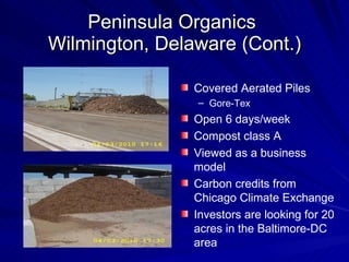 Peninsula Organics  Wilmington, Delaware (Cont.) Covered Aerated Piles Gore-Tex Open 6 days/week Compost class A Viewed as a business model Carbon credits from Chicago Climate Exchange  Investors are looking for 20 acres in the Baltimore-DC area 