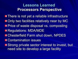 Lessons Learned  Processors Perspective There is not yet a reliable infrastructure Only two facilities relatively near by MC Price of waste disposal vs. composting Regulations: MDA/MDE Chesterfield Farm shut down, NPDES Contamination issues Strong private sector interest to invest, but need site to develop a large facility 