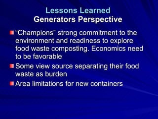 Lessons Learned   Generators Perspective  “Champions” strong commitment to the environment and readiness to explore food waste composting. Economics need to be favorable Some view source separating their food waste as burden Area limitations for new containers 