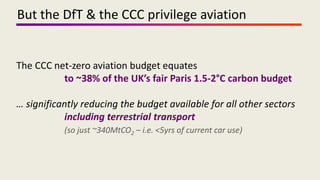 The CCC net-zero aviation budget equates
to ~38% of the UK’s fair Paris 1.5-2°C carbon budget
… significantly reducing the budget available for all other sectors
including terrestrial transport
(so just ~340MtCO2 – i.e. <5yrs of current car use)
But the DfT & the CCC privilege aviation
 