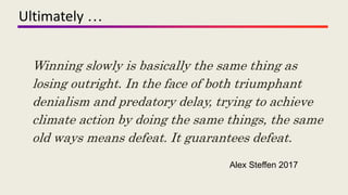 Ultimately …
Alex Steffen 2017
Winning slowly is basically the same thing as
losing outright. In the face of both triumphant
denialism and predatory delay, trying to achieve
climate action by doing the same things, the same
old ways means defeat. It guarantees defeat.
 