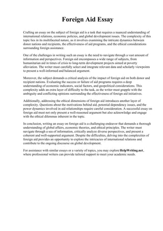 Foreign Aid Essay
Crafting an essay on the subject of foreign aid is a task that requires a nuanced understanding of
international relations, economic policies, and global development issues. The complexity of this
topic lies in its multifaceted nature, as it involves examining the intricate dynamics between
donor nations and recipients, the effectiveness of aid programs, and the ethical considerations
surrounding foreign assistance.
One of the challenges in writing such an essay is the need to navigate through a vast amount of
information and perspectives. Foreign aid encompasses a wide range of subjects, from
humanitarian aid in times of crisis to long-term development projects aimed at poverty
alleviation. The writer must carefully select and integrate relevant data and scholarly viewpoints
to present a well-informed and balanced argument.
Moreover, the subject demands a critical analysis of the impact of foreign aid on both donor and
recipient nations. Evaluating the success or failure of aid programs requires a deep
understanding of economic indicators, social factors, and geopolitical considerations. This
complexity adds an extra layer of difficulty to the task, as the writer must grapple with the
ambiguity and conflicting opinions surrounding the effectiveness of foreign aid initiatives.
Additionally, addressing the ethical dimensions of foreign aid introduces another layer of
complexity. Questions about the motivations behind aid, potential dependency issues, and the
power dynamics involved in aid relationships require careful consideration. A successful essay on
foreign aid must not only present a well-reasoned argument but also acknowledge and engage
with the ethical dilemmas inherent in the topic.
In conclusion, writing an essay on foreign aid is a challenging endeavor that demands a thorough
understanding of global affairs, economic theories, and ethical principles. The writer must
navigate through a sea of information, critically analyze diverse perspectives, and present a
coherent and well-supported argument. Despite the difficulties, delving into the complexities of
foreign aid provides an opportunity to explore the intricacies of international relations and
contribute to the ongoing discourse on global development.
For assistance with similar essays or a variety of topics, you may exploreHelpWriting.net,
where professional writers can provide tailored support to meet your academic needs.
 