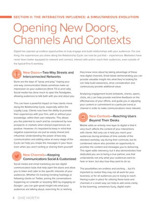 SECTION II: THE INTERACTIVE INFLUENCE: A SIMULTANEOUS EVOLUTION
Opening New Doors,
Channels And Contexts
Digital has opened up endless opportunities to truly engage and build relationships with your audiences. For one
thing, the experiences you share along the Relationship Cycle can now be just that – experiences. Marketers have
never been better equipped to network and connect, interact with and/or reach their audiences, even outside of
the typical 9-to-5 workday.
New Doors—Two-Way Streets and
Interconnected Networks
Gone are the days of “spray and pray,” hoping your
one-way communication blasts somehow make an
impression on your audiences (think TV or print ads).
Social media has done much to open the floodgates,
allowing audiences to talk both with you and about you.
This can have a powerful impact on how clients move
along the Relationship Cycle, especially within the
Loyalty Loop. Clients now have the ability to promote
their experiences with your firm, with or without your
knowledge, within their own networks. This allows
you the potential to reach and be considered by new
prospects or markets when shared experiences are
positive. However, it’s important to keep in mind that
negative experiences are just as easily shared and
influential. Understanding the power of two-way
communication and adding value at every stage of the
Cycle can help you shape the messages in your favor,
even when you aren’t writing or sharing them yourself.
New Channels—Keeping
Communications Social  Customized
Social media and email marketing are two digital
communication tools that help open the doors and allow
you to listen and cater to the specific interests of your
audiences. Whether it’s tracking trending hashtags or
following clients on Twitter, joining the conversations
happening on LinkedIn or boosting SEO by engaging on
Google+, you can gain great insight into what your
audiences are talking about, searching for or wishing
they knew more about by taking advantage of these
new digital channels. Email blasts demonstrating you can
provide valuable insight into what they’re looking for
can help build awareness, drive consideration and
continuously provide additional value.
Analyzing engagement levels (retweets, shares, opens,
clicks, etc.) can help provide real-time feedback on the
effectiveness of your efforts, and guide you in adjusting
your content or commitment to a particular trend or
channel in order to make communications more relevant.
New Contexts—Reaching Users
Beyond Their Desks
Mobile adds an entirely new layer to digital in that it
very much affects the context of your interactions
with clients. Not only can it help you reach your
audiences during windows of time outside of the
standard workday, say during their commute, but its
condensed nature also provides an opportunity to
prioritize the content and messages you’re delivering.
This again adds relevancy, but it also demonstrates how
dedicated you are to being a true partner, one that
understands not only what your audiences want to
hear or learn, but also how they want to do so.
The possibilities are endless and exciting … but it’s
important to realize they may not all work for your
business, or for all audiences you’re trying to reach.
Having a plan in place for utilizing these tools and
channels in a smart way can help to add some clarity
to the booming, sometimes fuzzy, digital realm.
8
 