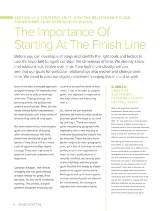 Many firms take a bimodal approach
to digital strategy. For example, they
often set out to build or redesign
a website. They go through the
planning phase, the build phase
and the launch phase. Then, the site
exists without further examination
for several years until the process of
re-launching starts all over again.
But with relationships, technologies,
goals and objectives changing,
often simultaneously, with time,
these firms are bound to get left
behind if they don’t shift to a more
cyclical approach to their digital
strategy. They need a process in
place for continual evaluation and
alignment.
Consider Amazon. The familiar
shopping site has gone without
a major release for years, if not
decades. Yet the site is constantly
evolving. The point is: a digital
platform should be enduring, but
it can’t sit by itself for three or four
years. It has to be used to support
goals, and adjusted in response to
the ways clients are interacting
with it.
So, before we can build the
platform, we have to understand the
business goals we hope to achieve
by building it. There are macro
goals—expanding geographically,
expanding into a new industry or
vertical or boosting the bottom line,
for instance. There are also micro
goals—targets for each geographic
area, each line of business, for each
professional in the organization,
even for each publication on a
website. In effect, we need to start
at the finish line, with the overall
goals that the firm needs its digital
platform to support and achieve.
Micro goals roll up to macro goals,
and as individual goals are attained
(or not attained), the strategy is
adjusted and new tactics follow.
Before you can develop a strategy and identify the right tools and tactics to
use, it’s important to again consider the dimension of time. We already know
that relationships evolve over time. If we look more closely, we can
see that our goals for particular relationships also evolve and change over
time. We need to plan our digital investment keeping this in mind as well.
The Importance Of
Starting At The Finish Line
SIDEBAR:
CREATING
SUCCESSFUL
PERSONAS—THREE
HELPFUL STEPS
What is the single most important
consideration before laying out how
you will start communicating and
connecting with your audiences?
Well … it’s your audiences. In order to unlock
the true power of digital, you must have a
complete grasp on how to leverage interactive
solutions in different ways for different users.
Doing so starts with identifying who your
different users are and what makes them tick.
Anticipating the needs and interests of
your partner is a key component of any
successful relationship; it’s no different in the
business world. Begin by mapping out the
demographics of your users, their professional
role and relationship to your organization.
Know their pain points – what challenges or
frustrations are you uniquely suited to help
them solve? Finally, work to discover the
details of their digital habits and practices.
Are they active on social media? If so, what
channels do they prefer? At what times of the
day are they most likely to engage with you?
What kind of devices do they typically use
to access the Internet? How long do they
spend online? How do they search for
information online? continued on pg. 12
SECTION III: A STRATEGIC SHIFT: HOW THE RELATIONSHIP CYCLE
TRANSFORMS YOUR APPROACH TO DIGITAL
11
 