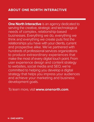 18
One North is a digital agency dedicated to
delivering compelling cross-platform customer
experiences. Everything we do, everything
we think and everything we create puts the
relationships you have with your clients first.
We’ve partnered with hundreds of organizations
to produce effective and elegant digital
experiences that intelligently connect business
strategy and marketing activities. From brand
planning, digital strategy and creative services, to
front and back-end development and technology
support, our teams work collaboratively to
deliver holistic digital solutions focused on
strengthening our clients’ most valuable asset:
their relationships.
To learn more, visit www.onenorth.com.
ABOUT ONE NORTH INTERACTIVE
15
 