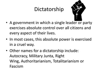 DictatorshipA government in which a single leader or party exercises absolute control over all citizens and every aspect of their lives.In most cases, this absolute power is exercised in a cruel way.Other names for a dictatorship include: Autocracy, Military Junta, Right Wing, Authoritarianism, Totalitarianism or Fascism